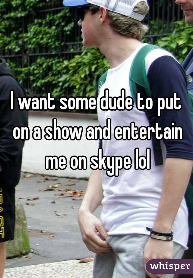 I want some dude to put on a show and entertain me on skype lol