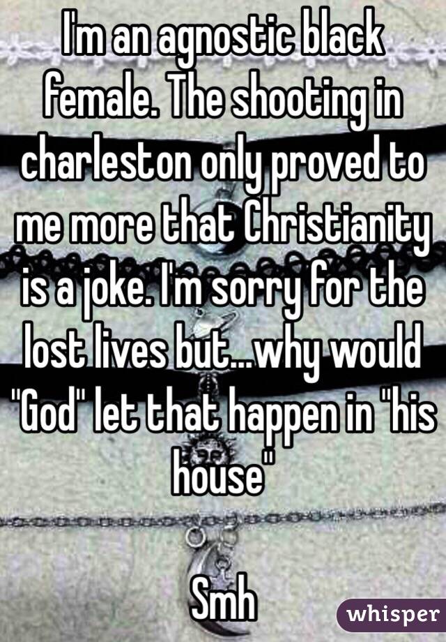 I'm an agnostic black female. The shooting in charleston only proved to me more that Christianity is a joke. I'm sorry for the lost lives but...why would "God" let that happen in "his house" 

Smh