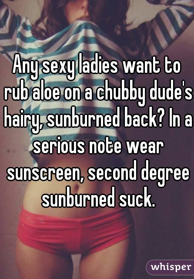 Any sexy ladies want to rub aloe on a chubby dude's hairy, sunburned back? In a serious note wear sunscreen, second degree sunburned suck.