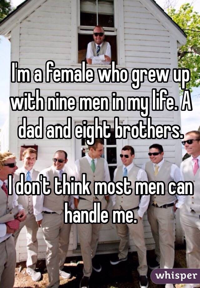 I'm a female who grew up with nine men in my life. A dad and eight brothers. 

I don't think most men can handle me. 