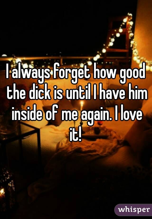 I always forget how good the dick is until I have him inside of me again. I love it! 