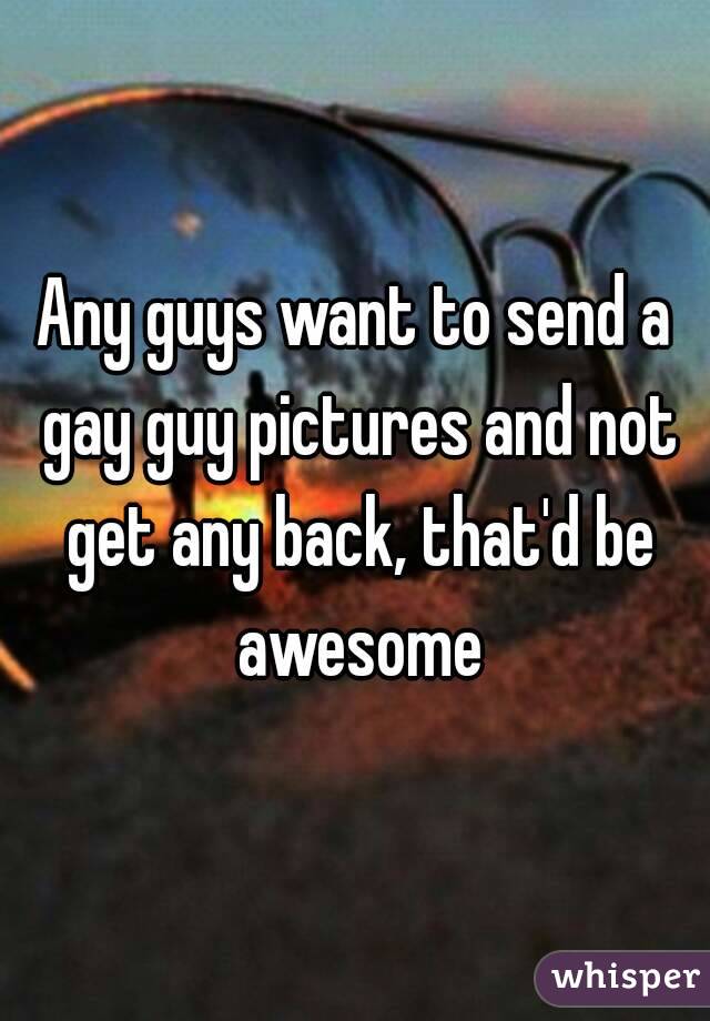 Any guys want to send a gay guy pictures and not get any back, that'd be awesome