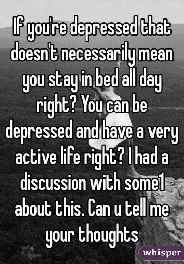 If you're depressed that doesn't necessarily mean you stay in bed all day right? You can be depressed and have a very active life right? I had a discussion with some1 about this. Can u tell me your thoughts 