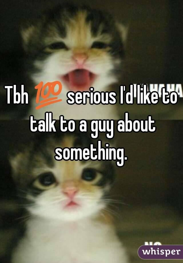Tbh ðŸ’¯ serious I'd like to talk to a guy about something. 