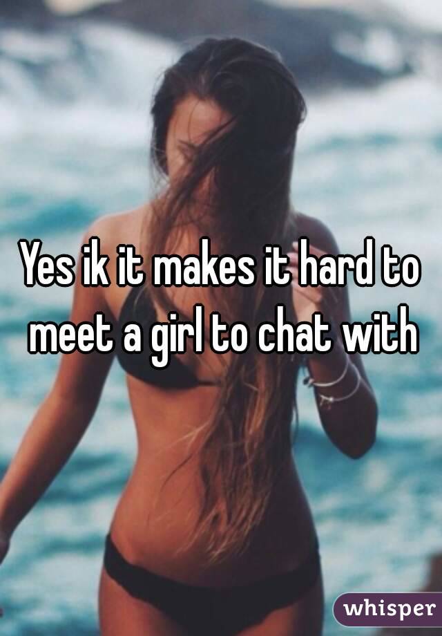 Yes ik it makes it hard to meet a girl to chat with