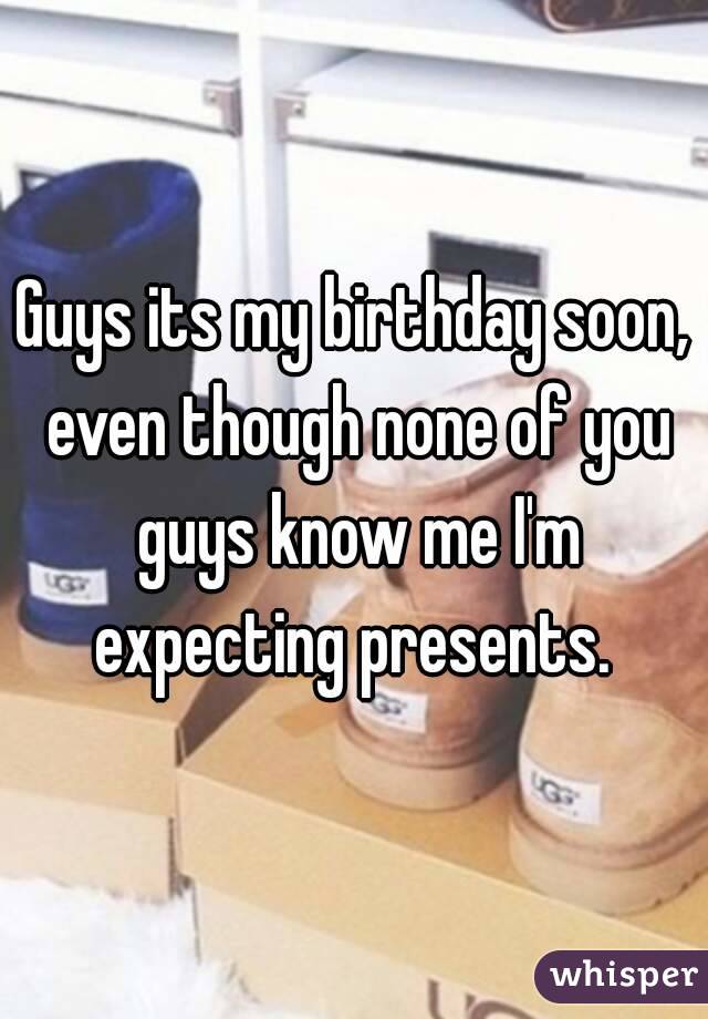 Guys its my birthday soon, even though none of you guys know me I'm expecting presents. 