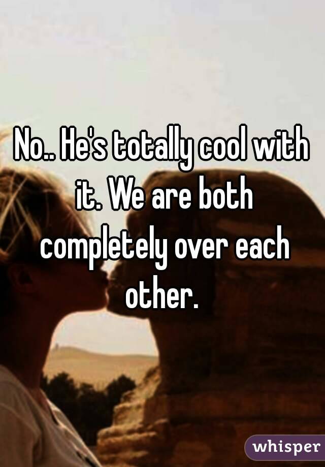 No.. He's totally cool with it. We are both completely over each other. 