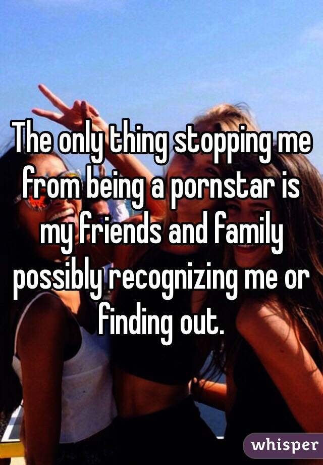 The only thing stopping me from being a pornstar is my friends and family possibly recognizing me or finding out. 