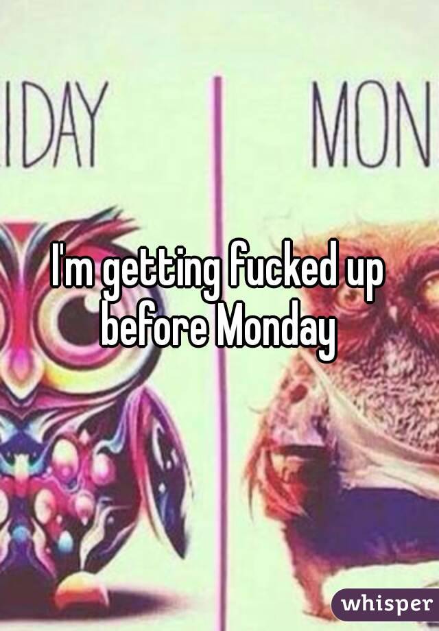 I'm getting fucked up before Monday 