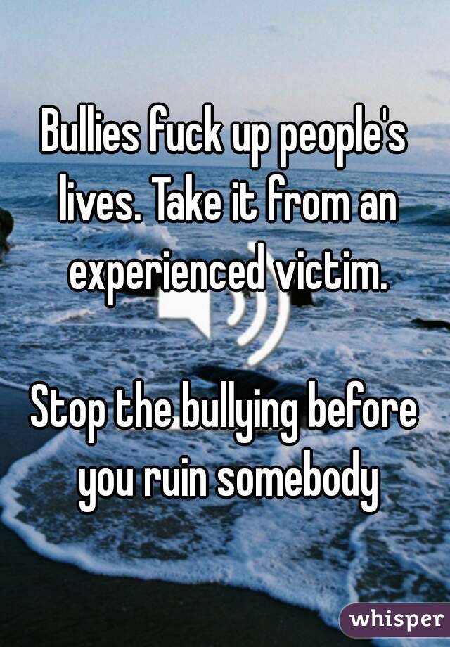 Bullies fuck up people's lives. Take it from an experienced victim.

Stop the bullying before you ruin somebody