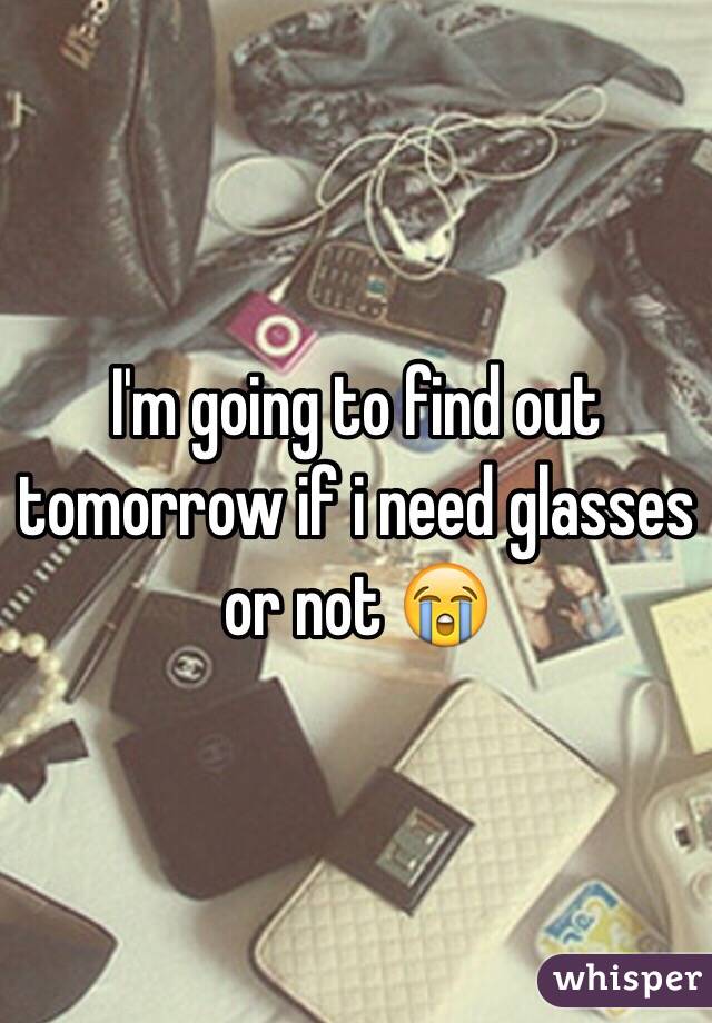 I'm going to find out tomorrow if i need glasses or not 😭