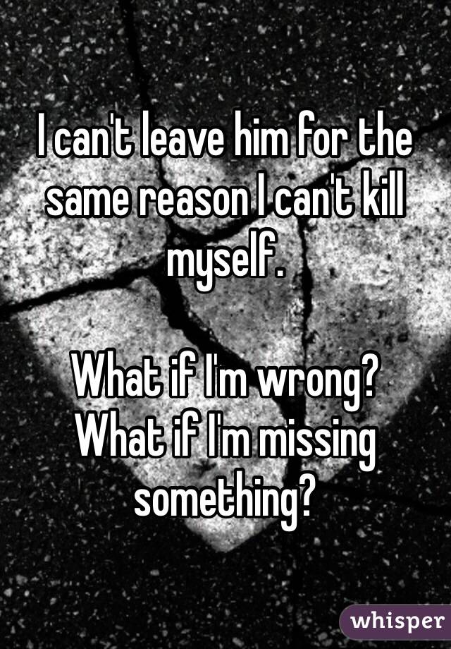 I can't leave him for the same reason I can't kill myself. 

What if I'm wrong?
What if I'm missing something?