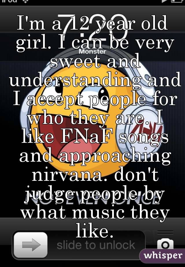 I'm a 12 year old girl. I can be very sweet and understanding and I accept people for who they are. I like FNaF songs and approaching nirvana. don't judge people by what music they like.