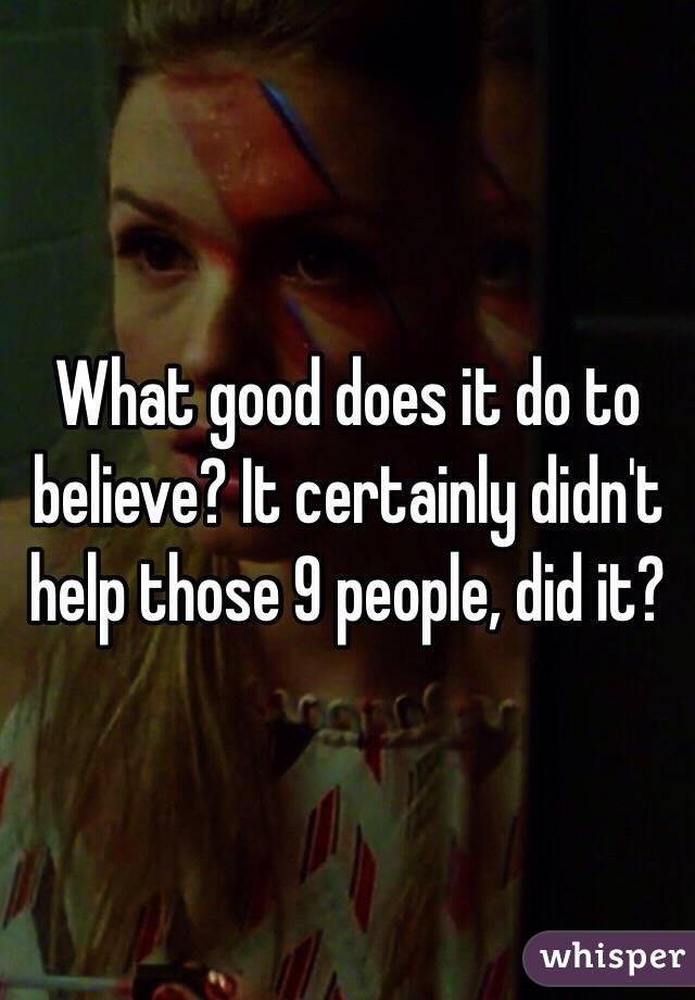 What good does it do to believe? It certainly didn't help those 9 people, did it?