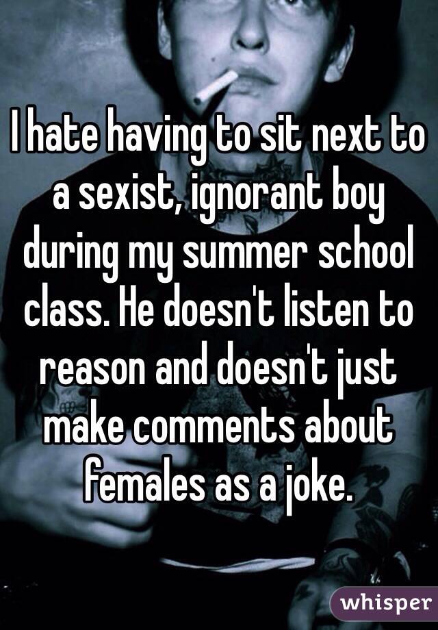 I hate having to sit next to a sexist, ignorant boy during my summer school class. He doesn't listen to reason and doesn't just make comments about females as a joke.