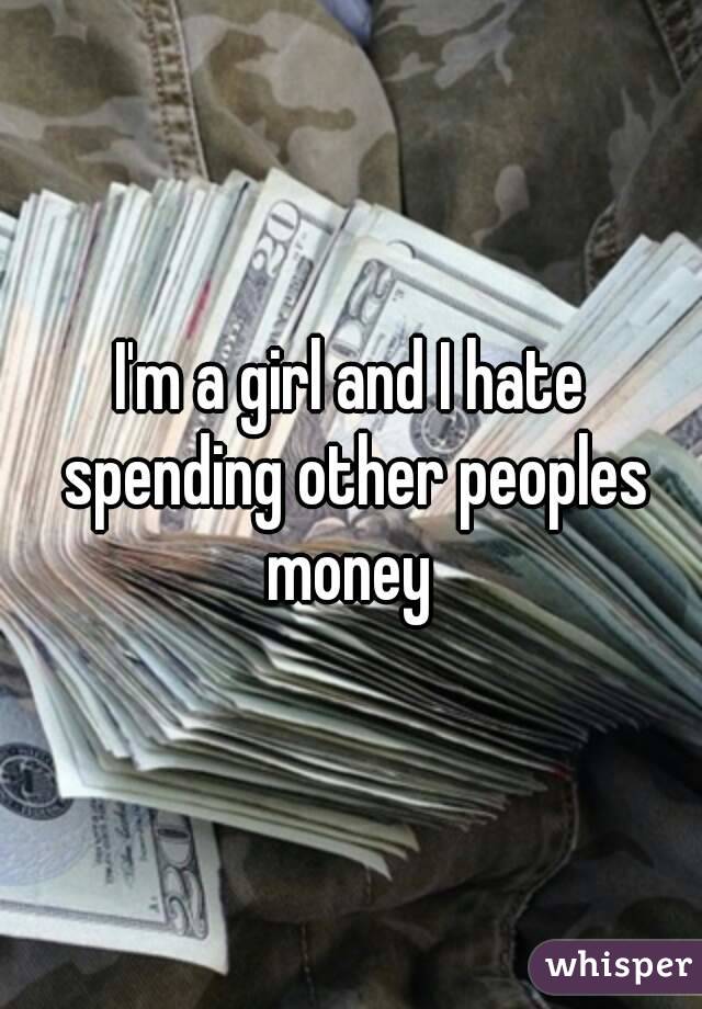 I'm a girl and I hate spending other peoples money 