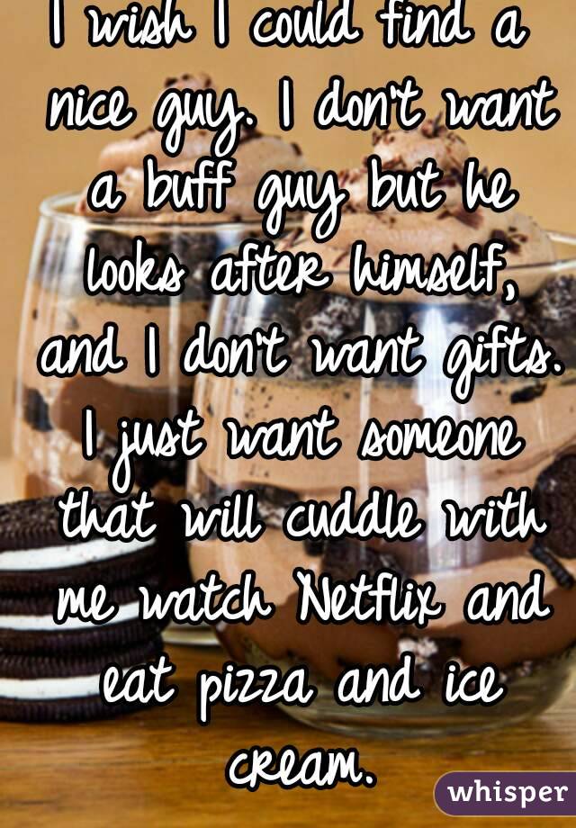 I wish I could find a nice guy. I don't want a buff guy but he looks after himself, and I don't want gifts. I just want someone that will cuddle with me watch Netflix and eat pizza and ice cream.