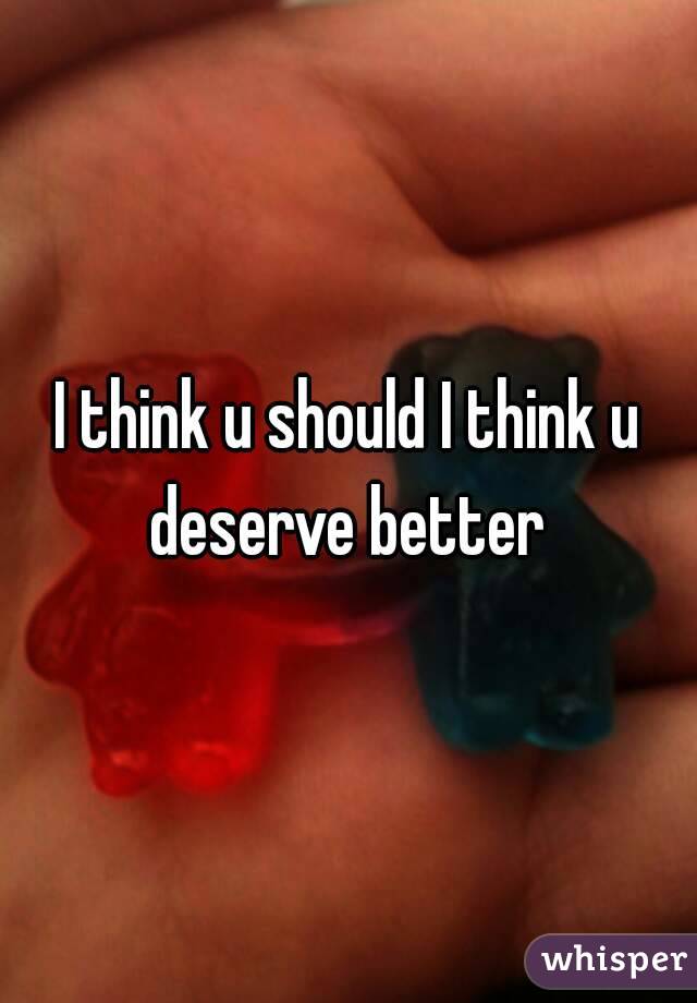 I think u should I think u deserve better 