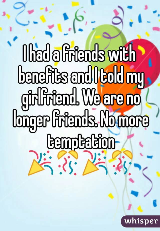 I had a friends with benefits and I told my girlfriend. We are no longer friends. No more temptation 🎉🎊🎉🎊