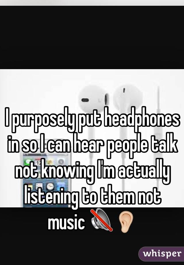 I purposely put headphones in so I can hear people talk not knowing I'm actually listening to them not music 🔇👂