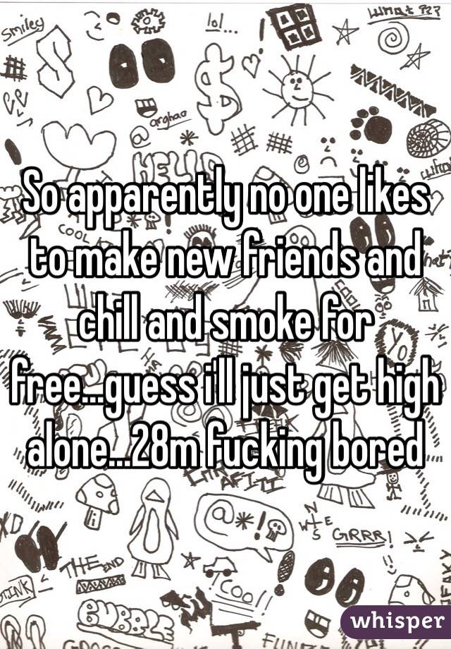 So apparently no one likes to make new friends and chill and smoke for free...guess i'll just get high alone...28m fucking bored