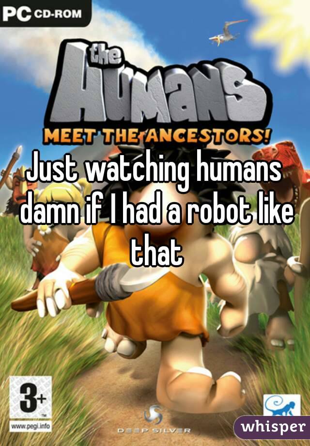 Just watching humans damn if I had a robot like that