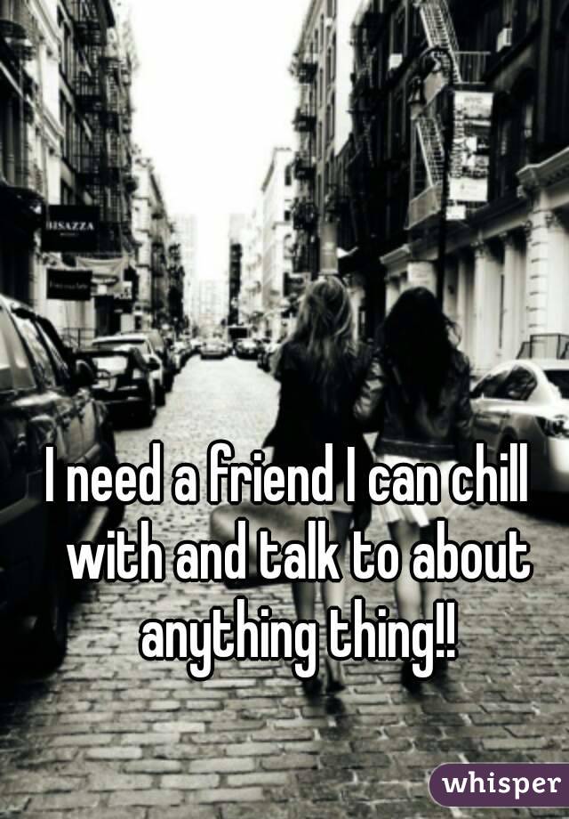 I need a friend I can chill  with and talk to about anything thing!!