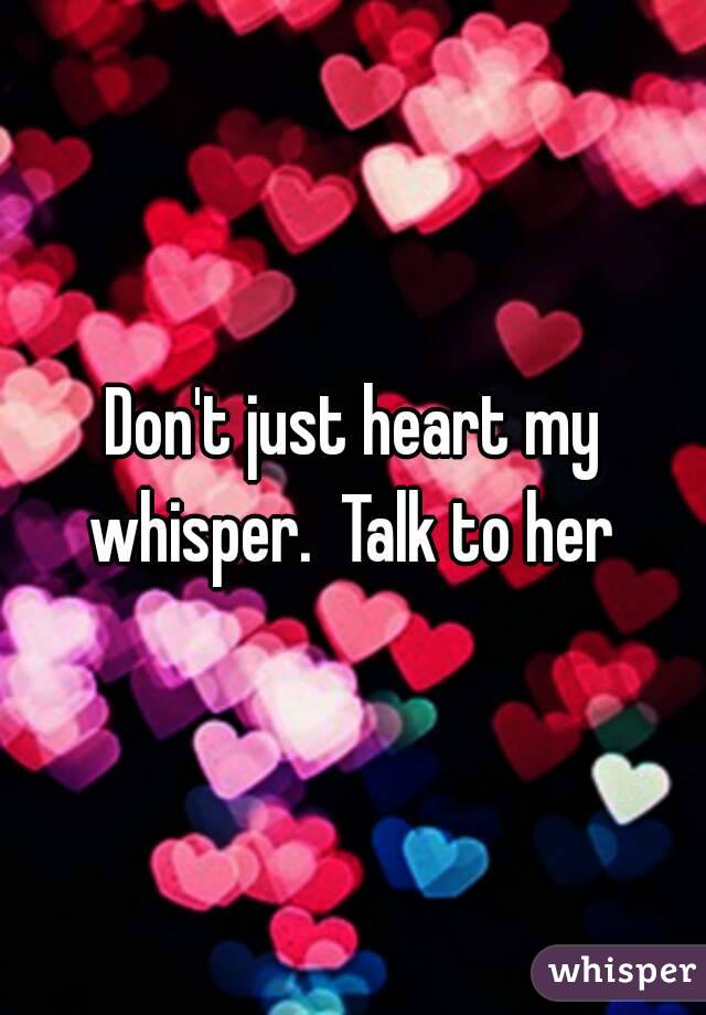 Don't just heart my whisper.  Talk to her 