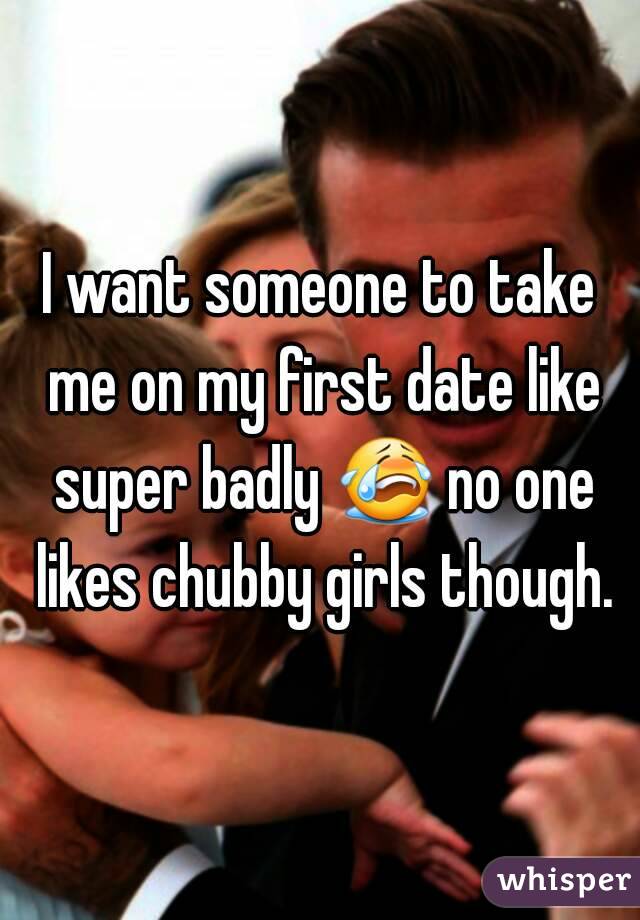 I want someone to take me on my first date like super badly 😭 no one likes chubby girls though.