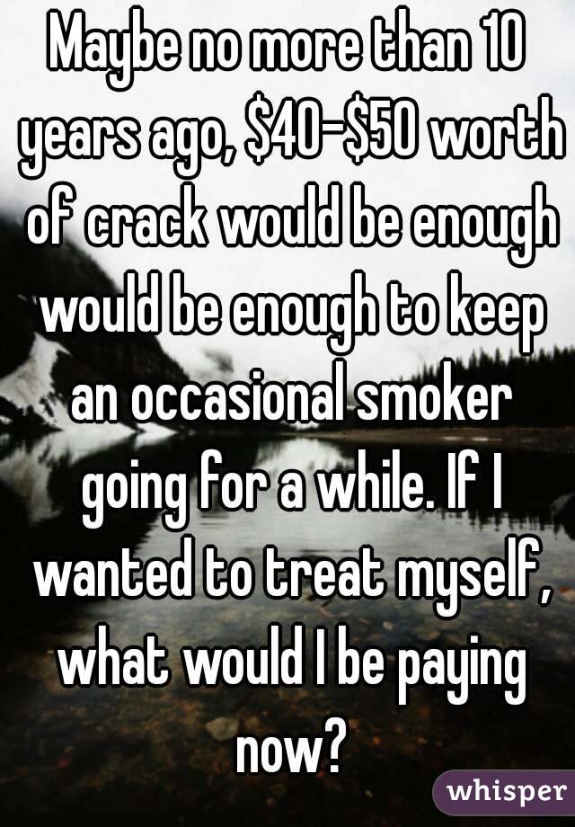 Maybe no more than 10 years ago, $40-$50 worth of crack would be enough would be enough to keep an occasional smoker going for a while. If I wanted to treat myself, what would I be paying now?