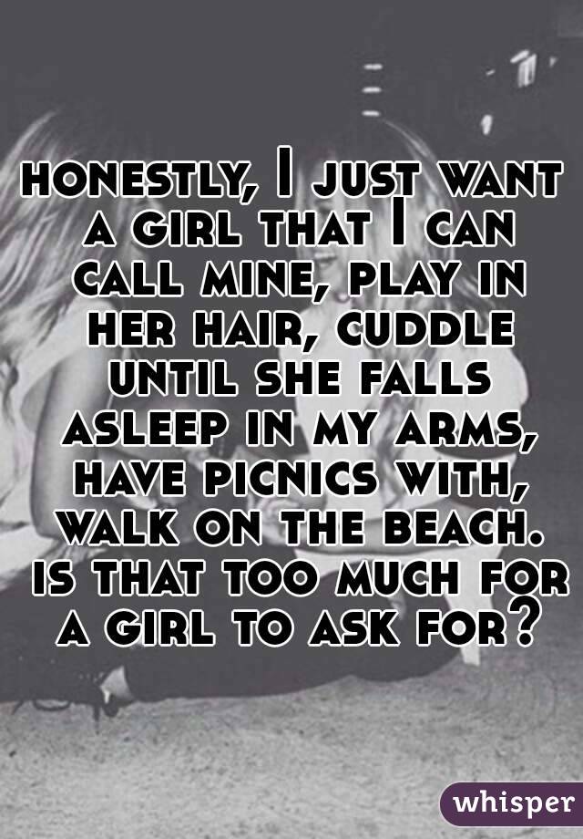 honestly, I just want a girl that I can call mine, play in her hair, cuddle until she falls asleep in my arms, have picnics with, walk on the beach. is that too much for a girl to ask for?