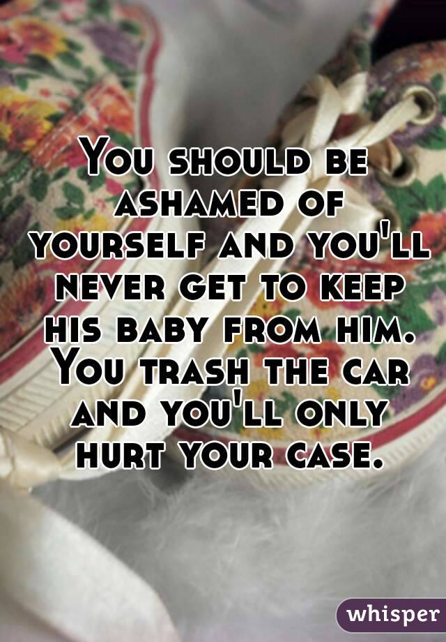 You should be ashamed of yourself and you'll never get to keep his baby from him. You trash the car and you'll only hurt your case.