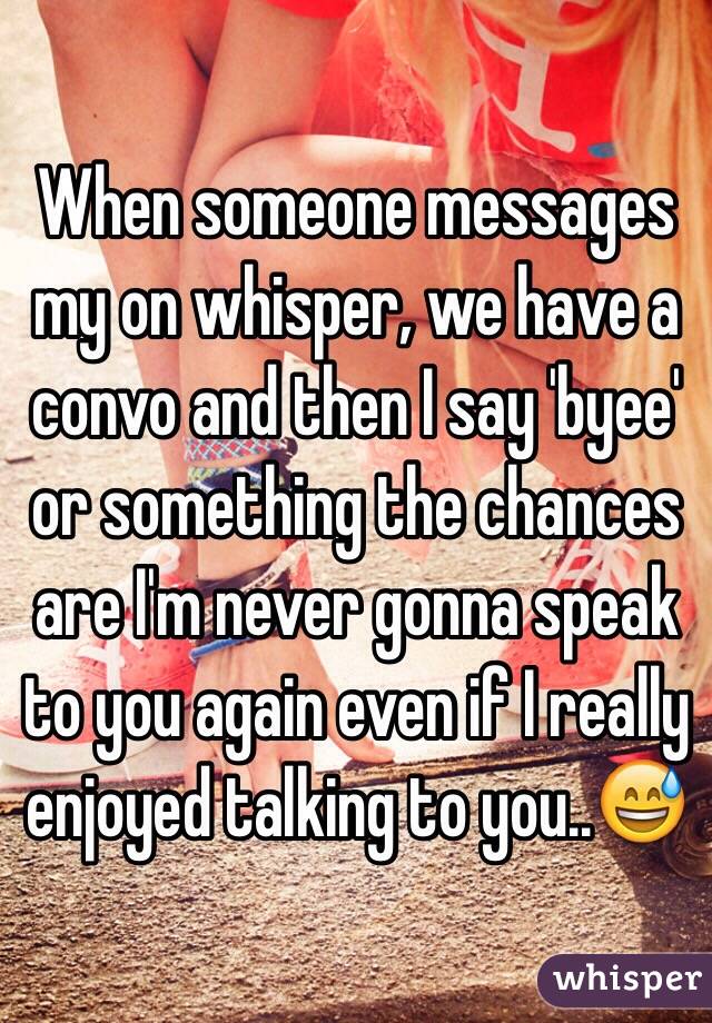 When someone messages my on whisper, we have a convo and then I say 'byee' or something the chances are I'm never gonna speak to you again even if I really enjoyed talking to you..😅