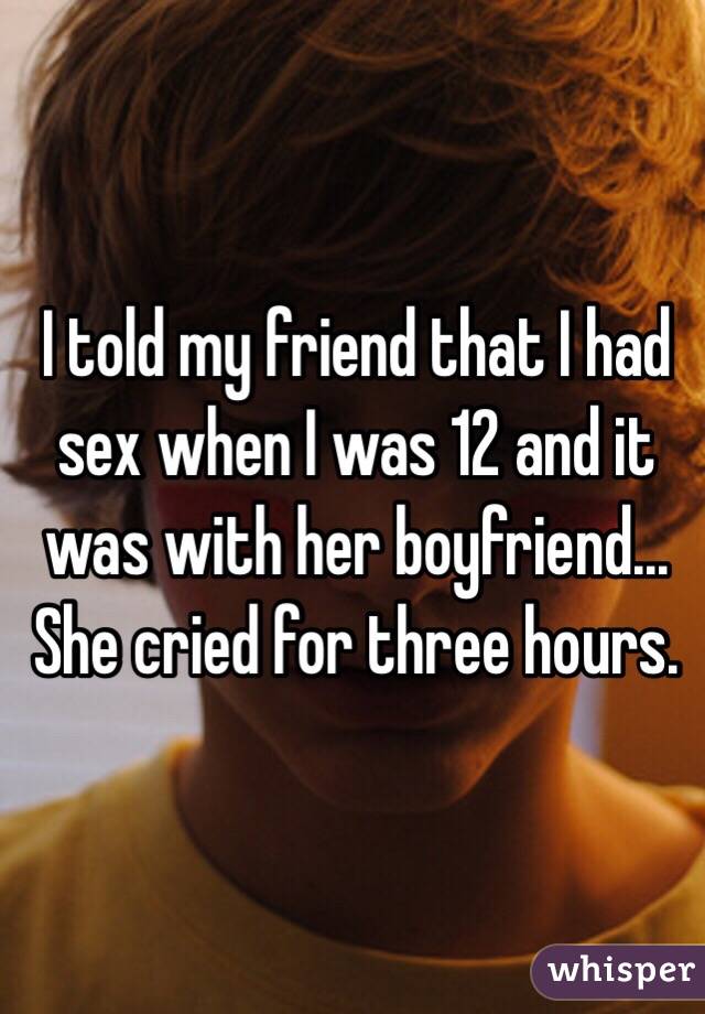 I told my friend that I had sex when I was 12 and it was with her boyfriend... She cried for three hours.