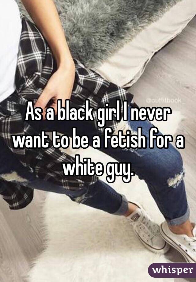 As a black girl I never want to be a fetish for a white guy.