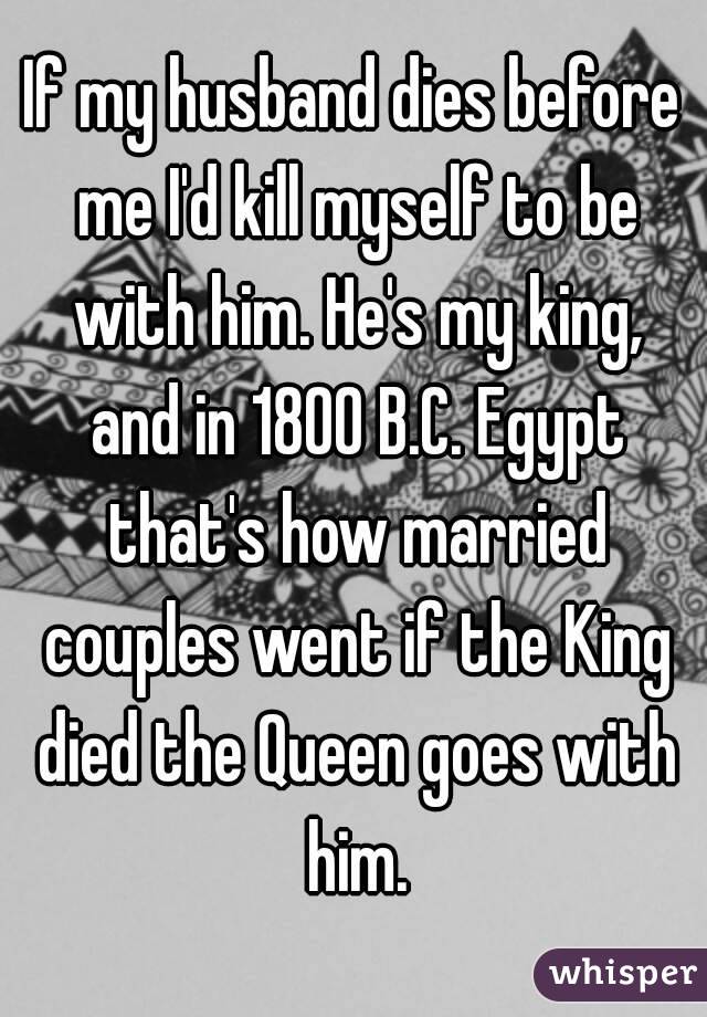 If my husband dies before me I'd kill myself to be with him. He's my king, and in 1800 B.C. Egypt that's how married couples went if the King died the Queen goes with him.