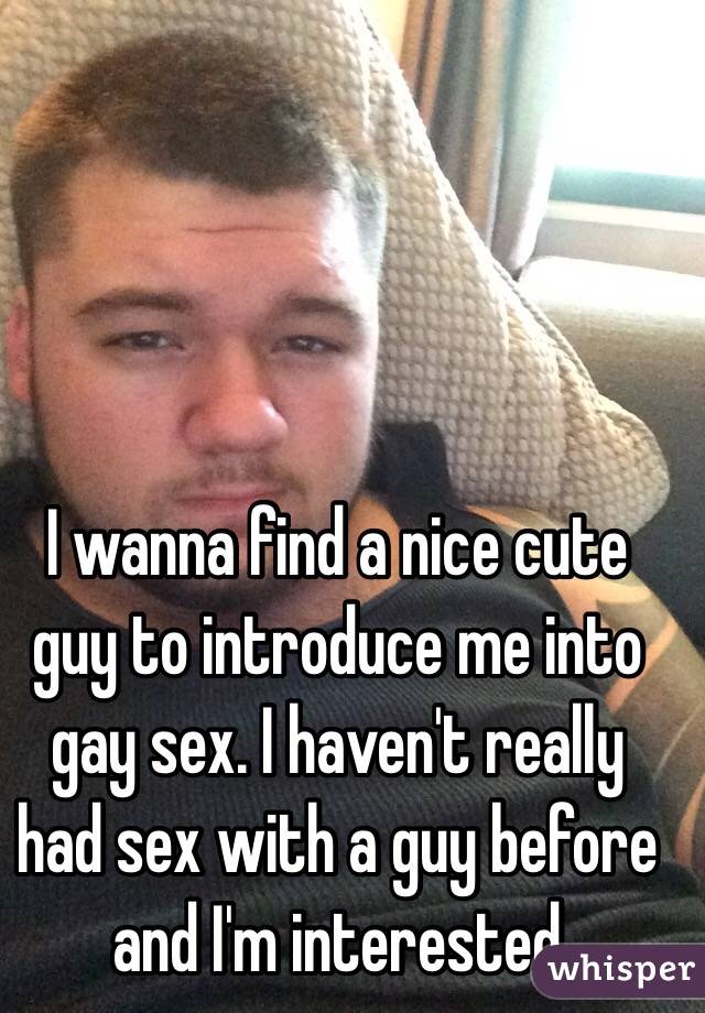 I wanna find a nice cute guy to introduce me into gay sex. I haven't really had sex with a guy before and I'm interested