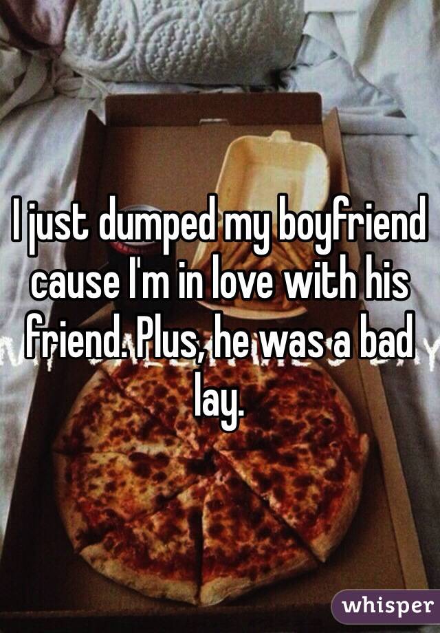 I just dumped my boyfriend cause I'm in love with his friend. Plus, he was a bad lay. 