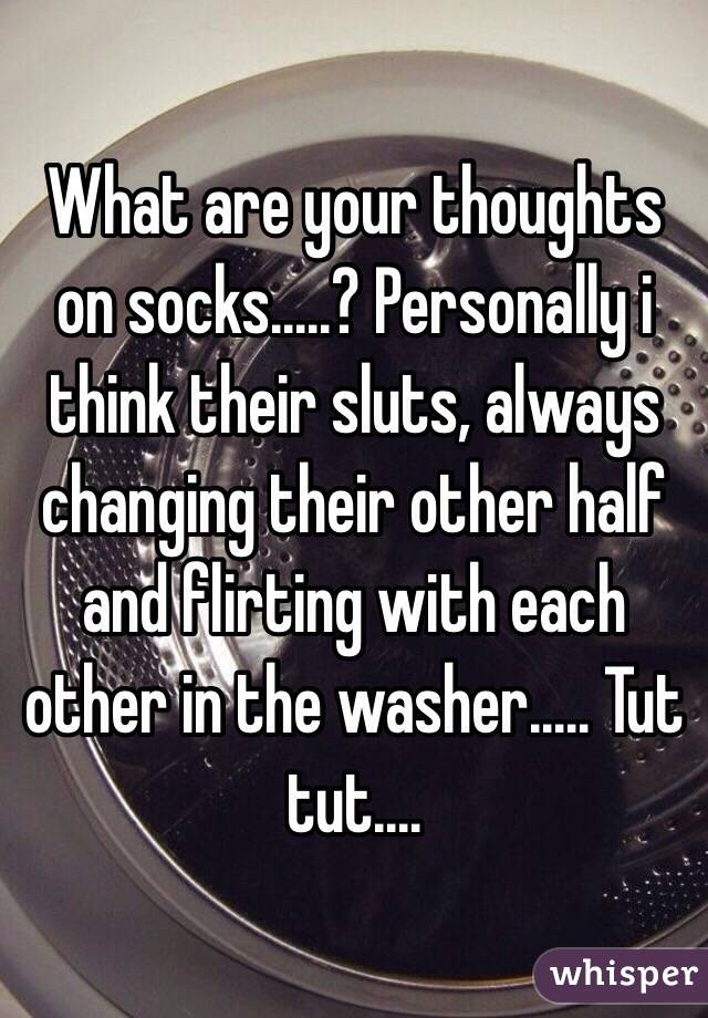 What are your thoughts on socks.....? Personally i think their sluts, always changing their other half and flirting with each other in the washer..... Tut tut.... 