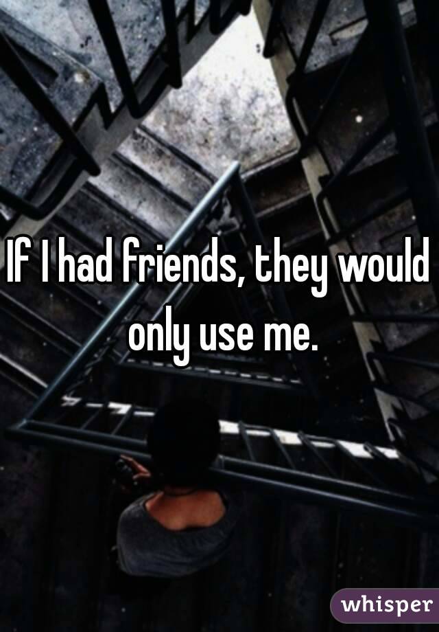 If I had friends, they would only use me.