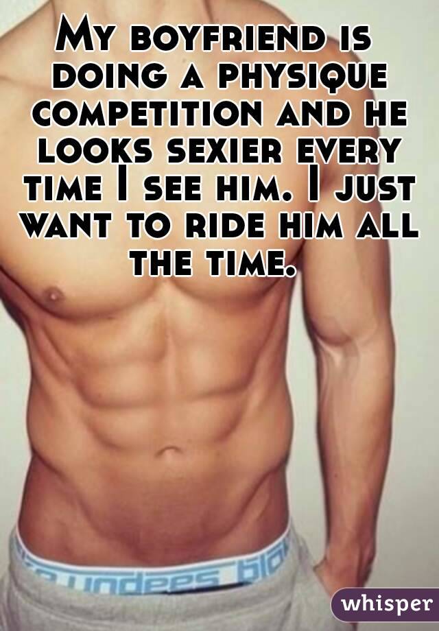 My boyfriend is doing a physique competition and he looks sexier every time I see him. I just want to ride him all the time. 