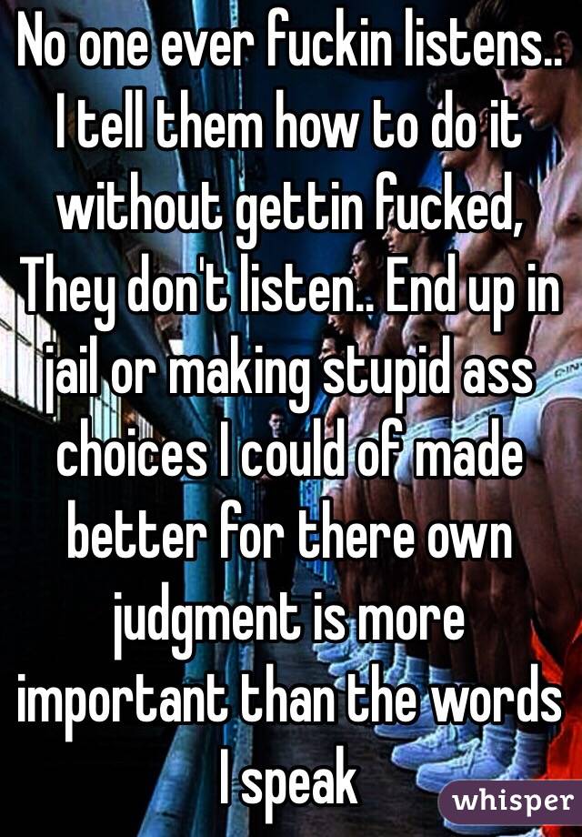 No one ever fuckin listens.. I tell them how to do it without gettin fucked,
They don't listen.. End up in jail or making stupid ass choices I could of made better for there own judgment is more important than the words I speak 