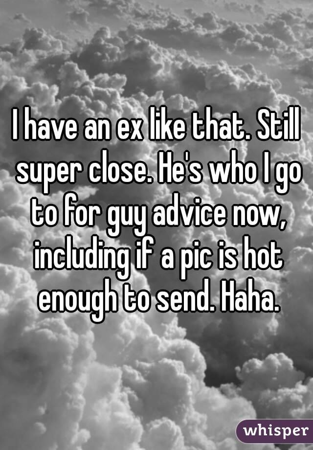 I have an ex like that. Still super close. He's who I go to for guy advice now, including if a pic is hot enough to send. Haha.