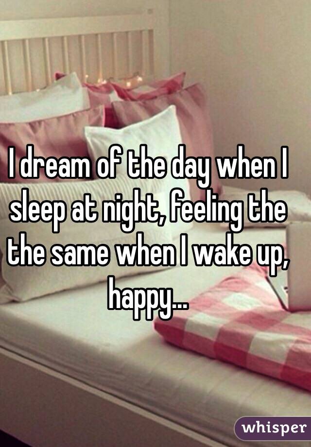 I dream of the day when I sleep at night, feeling the the same when I wake up, happy...