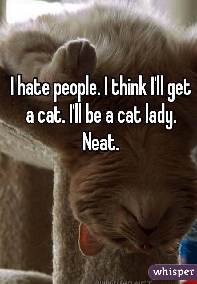 I hate people. I think I'll get a cat. I'll be a cat lady. Neat. 