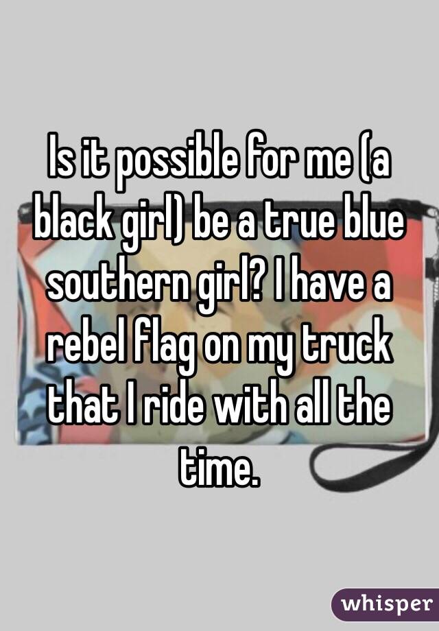 Is it possible for me (a black girl) be a true blue southern girl? I have a rebel flag on my truck that I ride with all the time.