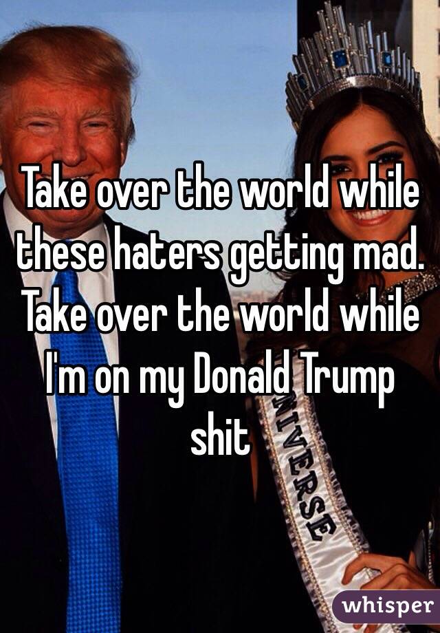 Take over the world while these haters getting mad. Take over the world while I'm on my Donald Trump shit