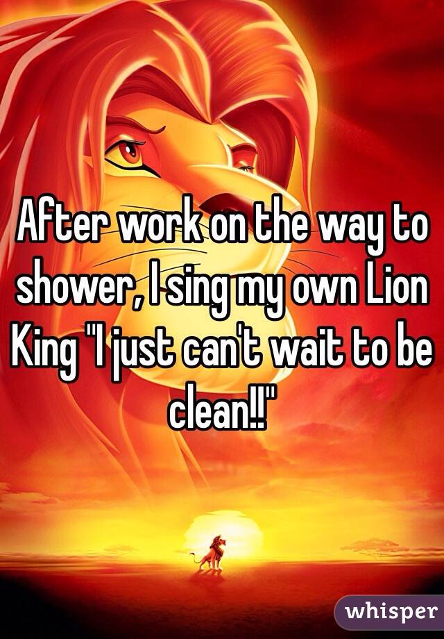 After work on the way to shower, I sing my own Lion King "I just can't wait to be clean!!"