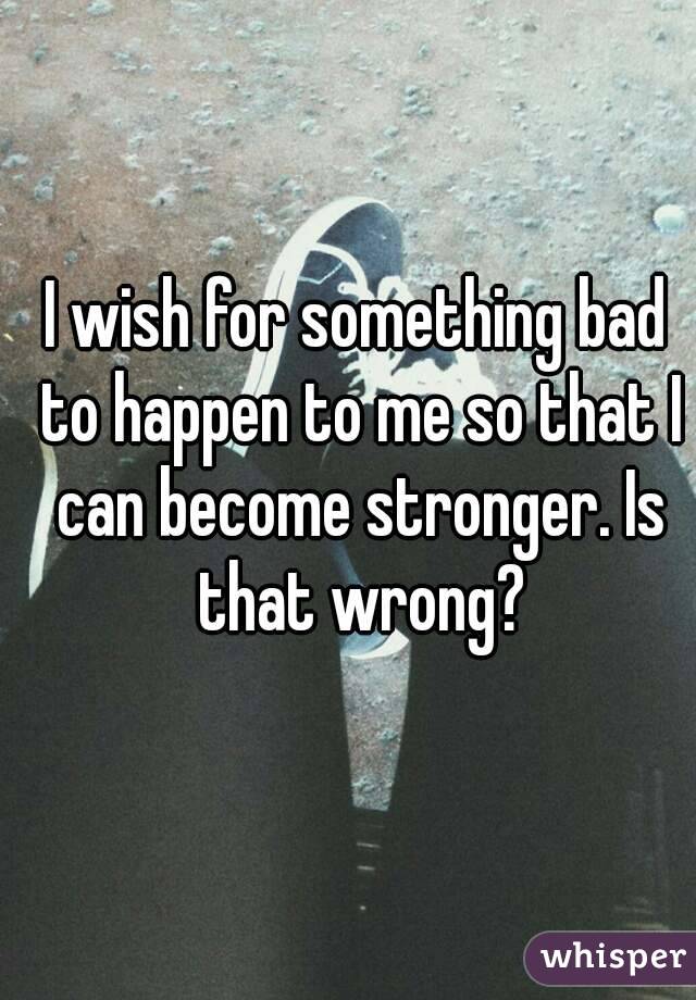 I wish for something bad to happen to me so that I can become stronger. Is that wrong?