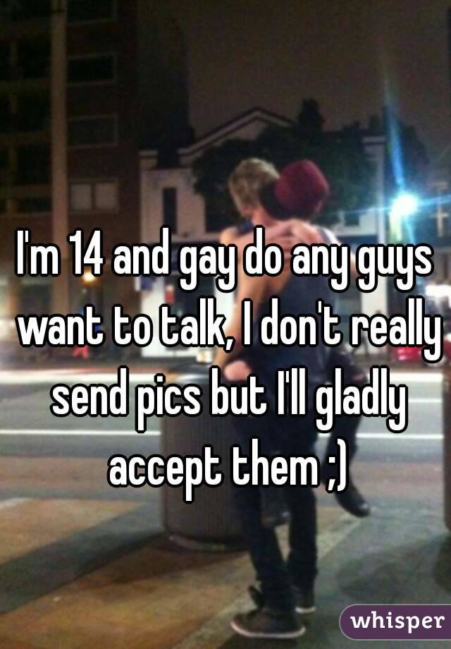 I'm 14 and gay do any guys want to talk, I don't really send pics but I'll gladly accept them ;)